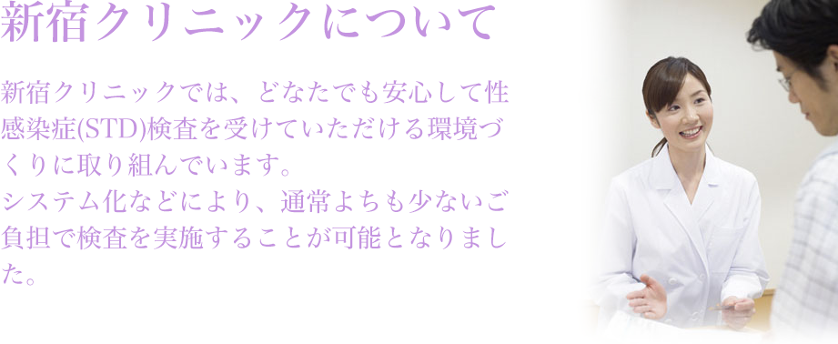 新宿クリニックについて新宿サテライトクリニックでは、どなたでも安心して性感染症（STD）検査を受けていただける 環境づくりに取り組んでいます。システム化などにより、通常よりも少ないご負担で検査を実施することが可能となりました。